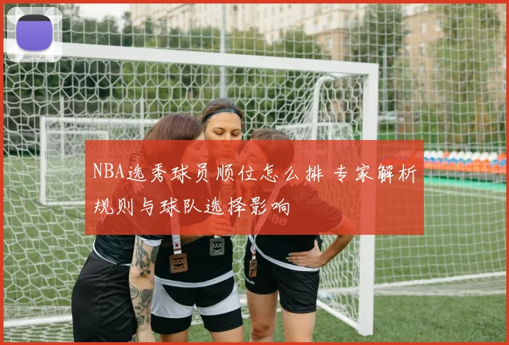 NBA选秀球员顺位怎么排 专家解析规则与球队选择影响