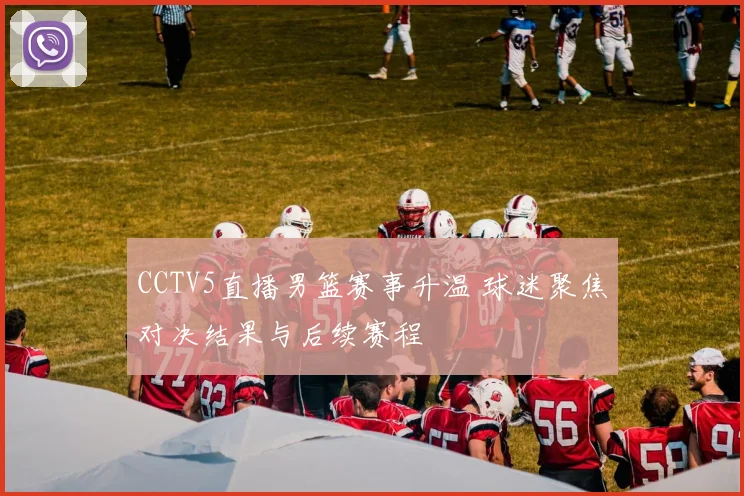 CCTV5直播男篮赛事升温 球迷聚焦对决结果与后续赛程