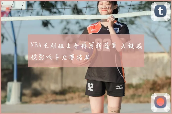 NBA王朝狙击手再写新篇章 关键战役影响季后赛格局