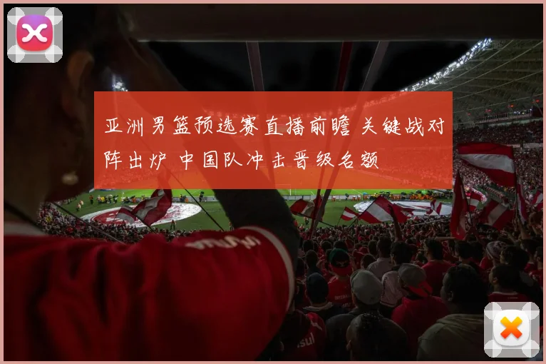 亚洲男篮预选赛直播前瞻 关键战对阵出炉 中国队冲击晋级名额