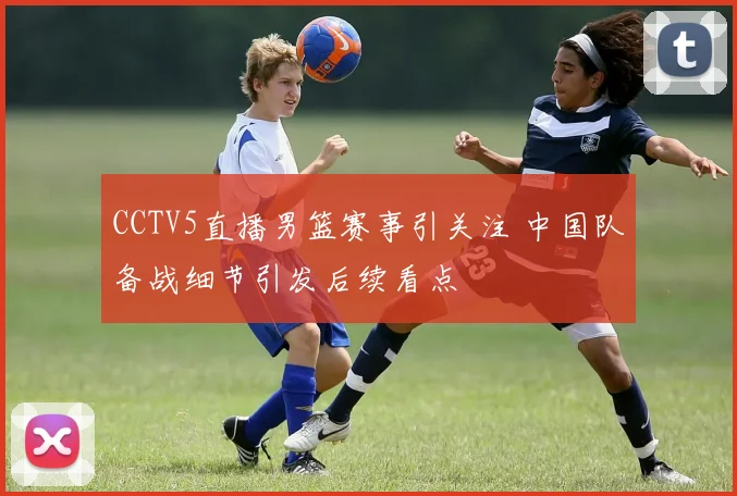 CCTV5直播男篮赛事引关注 中国队备战细节引发后续看点