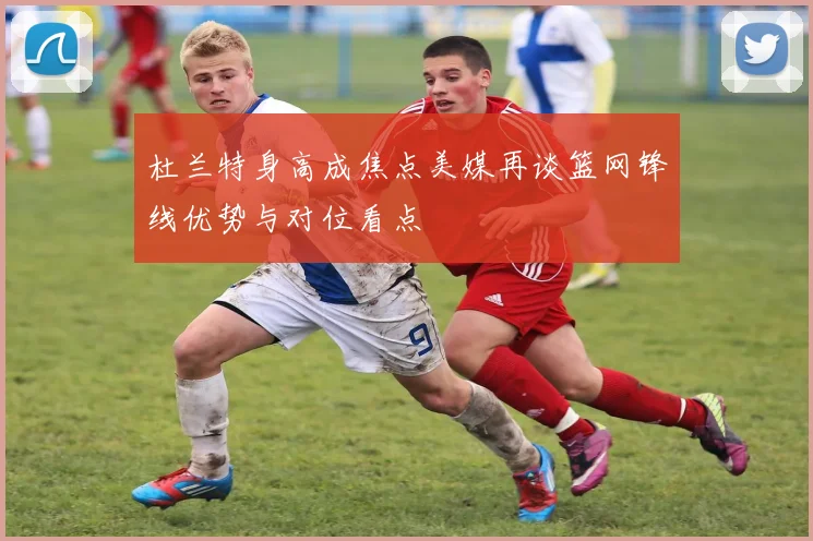 杜兰特身高成焦点美媒再谈篮网锋线优势与对位看点