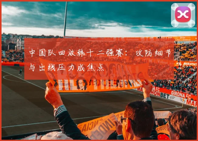 中国队回放韩十二强赛：攻防细节与出线压力成焦点