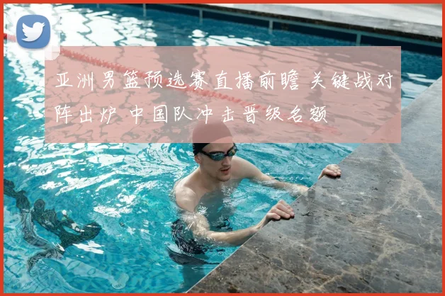 亚洲男篮预选赛直播前瞻 关键战对阵出炉 中国队冲击晋级名额