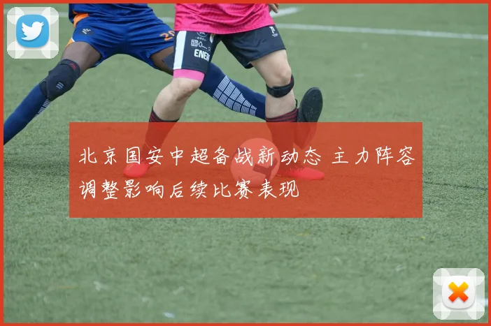 北京国安中超备战新动态 主力阵容调整影响后续比赛表现