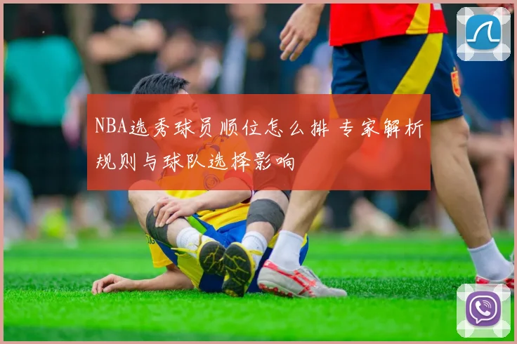 NBA选秀球员顺位怎么排 专家解析规则与球队选择影响
