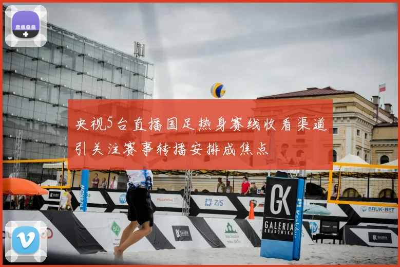 央视5台直播国足热身赛线收看渠道引关注赛事转播安排成焦点