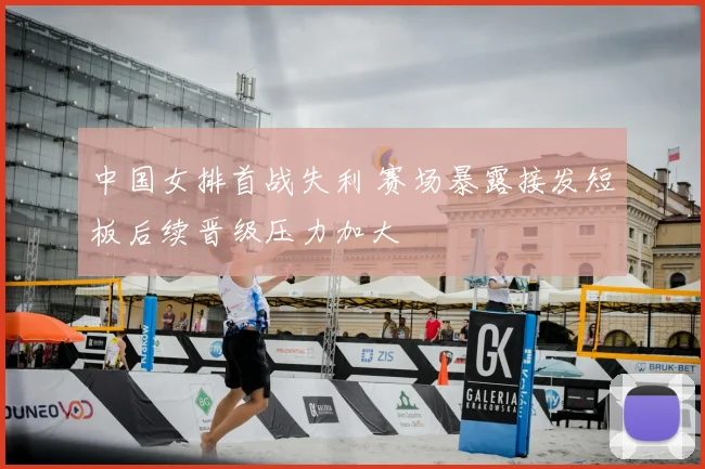 中国女排首战失利 赛场暴露接发短板后续晋级压力加大
