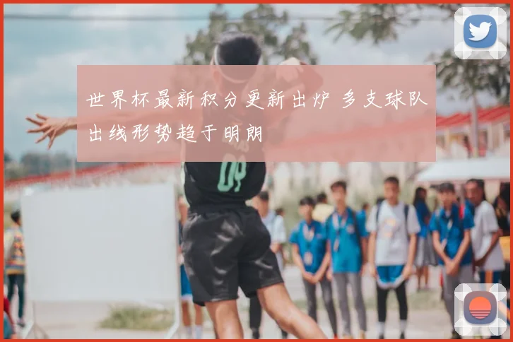 世界杯最新积分更新出炉 多支球队出线形势趋于明朗