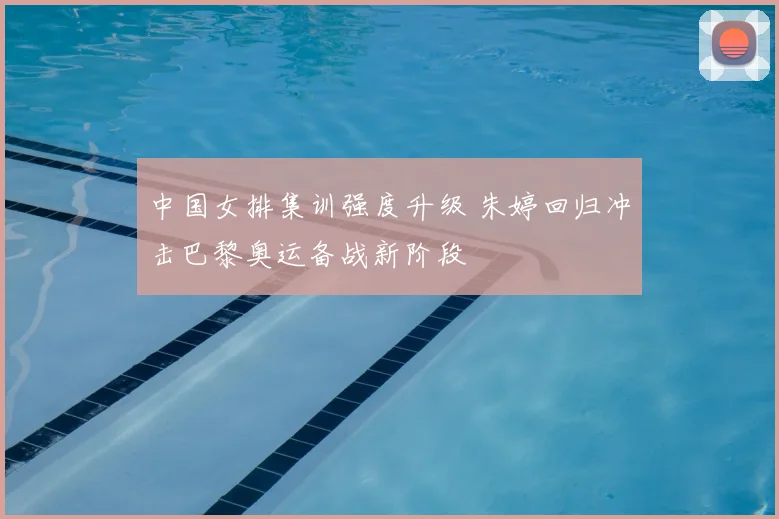 中国女排集训强度升级 朱婷回归冲击巴黎奥运备战新阶段