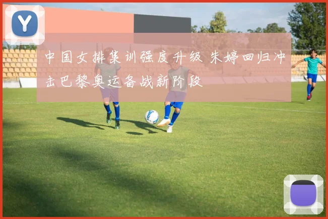 中国女排集训强度升级 朱婷回归冲击巴黎奥运备战新阶段