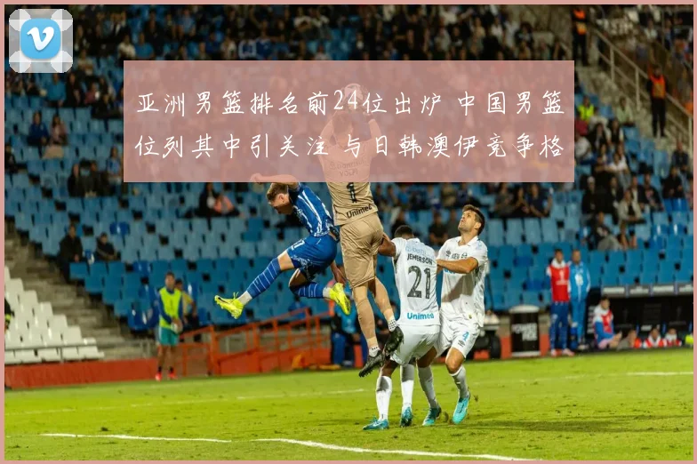 亚洲男篮排名前24位出炉 中国男篮位列其中引关注 与日韩澳伊竞争格局清晰