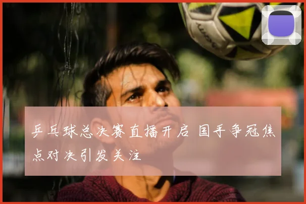 乒乓球总决赛直播开启 国手争冠焦点对决引发关注
