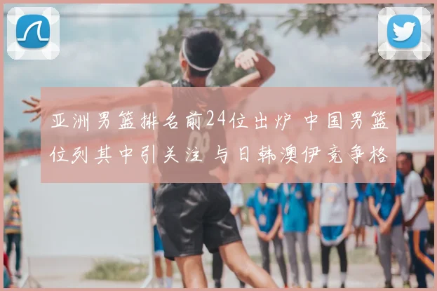 亚洲男篮排名前24位出炉 中国男篮位列其中引关注 与日韩澳伊竞争格局清晰